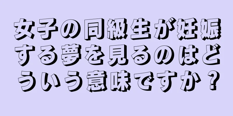 女子の同級生が妊娠する夢を見るのはどういう意味ですか？