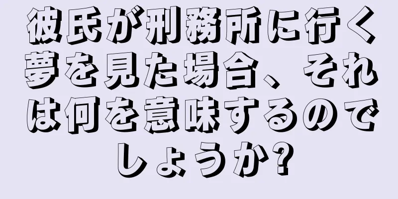 彼氏が刑務所に行く夢を見た場合、それは何を意味するのでしょうか?