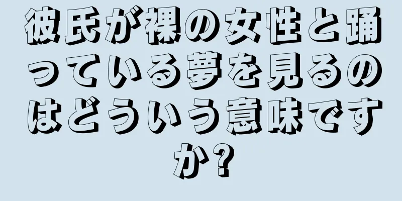 彼氏が裸の女性と踊っている夢を見るのはどういう意味ですか?