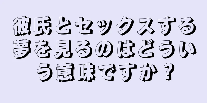 彼氏とセックスする夢を見るのはどういう意味ですか？