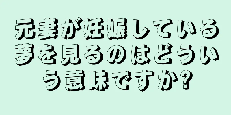 元妻が妊娠している夢を見るのはどういう意味ですか?