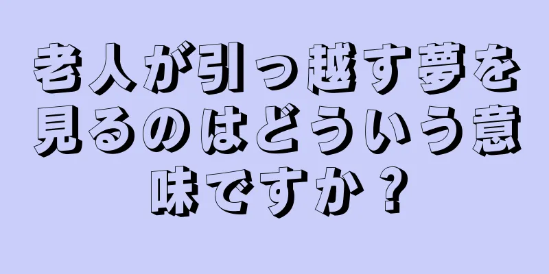 老人が引っ越す夢を見るのはどういう意味ですか？