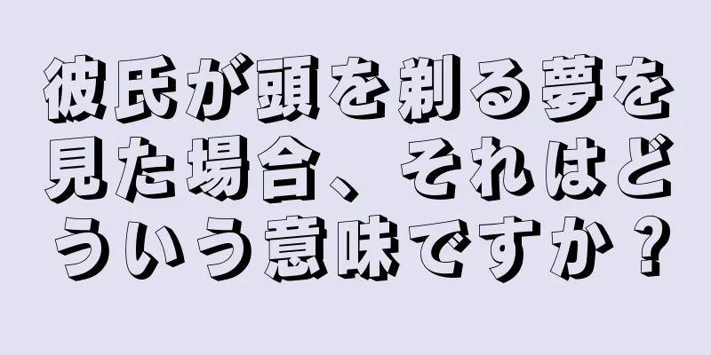 彼氏が頭を剃る夢を見た場合、それはどういう意味ですか？