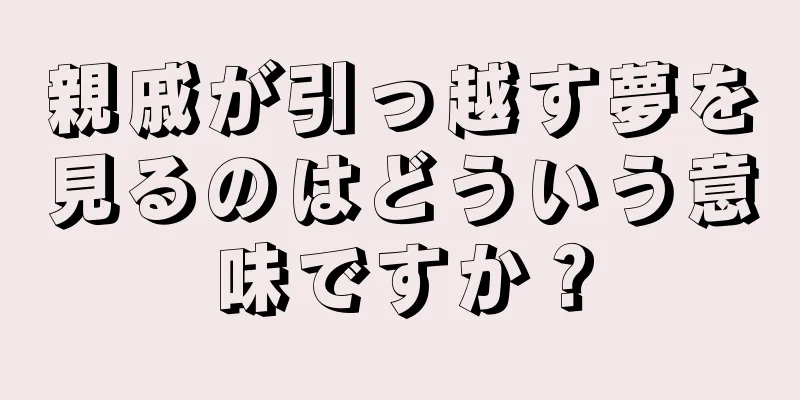 親戚が引っ越す夢を見るのはどういう意味ですか？