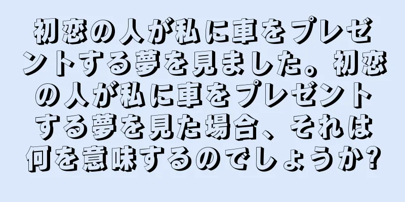 初恋の人が私に車をプレゼントする夢を見ました。初恋の人が私に車をプレゼントする夢を見た場合、それは何を意味するのでしょうか?