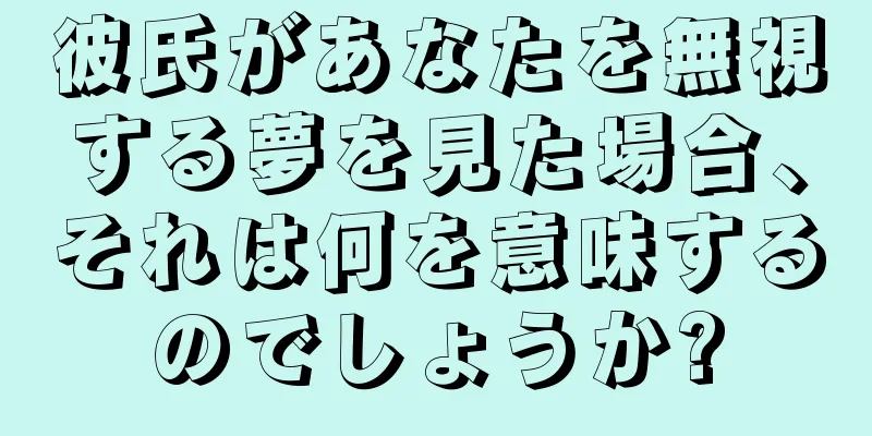 彼氏があなたを無視する夢を見た場合、それは何を意味するのでしょうか?