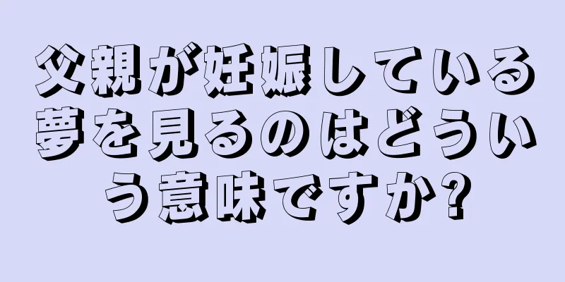 父親が妊娠している夢を見るのはどういう意味ですか?