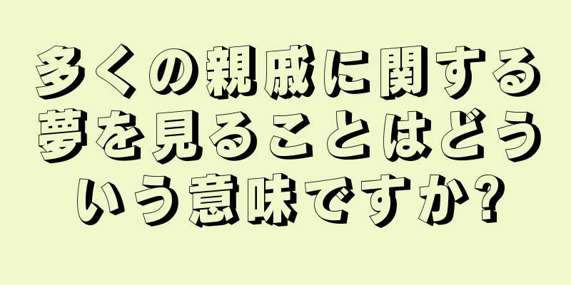 多くの親戚に関する夢を見ることはどういう意味ですか?