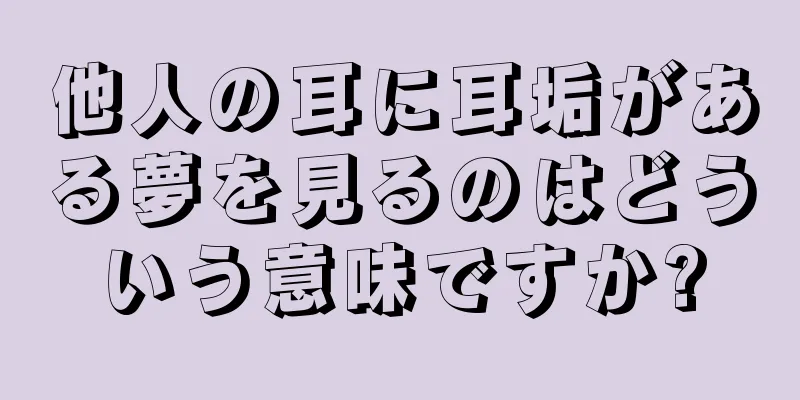 他人の耳に耳垢がある夢を見るのはどういう意味ですか?