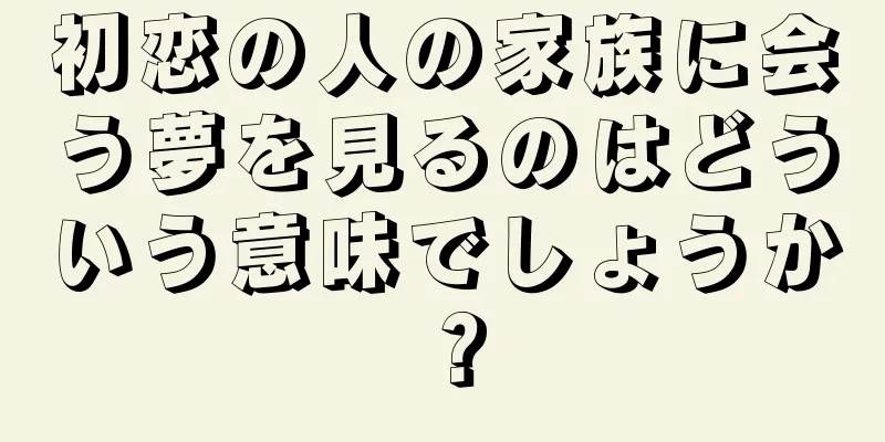 初恋の人の家族に会う夢を見るのはどういう意味でしょうか？