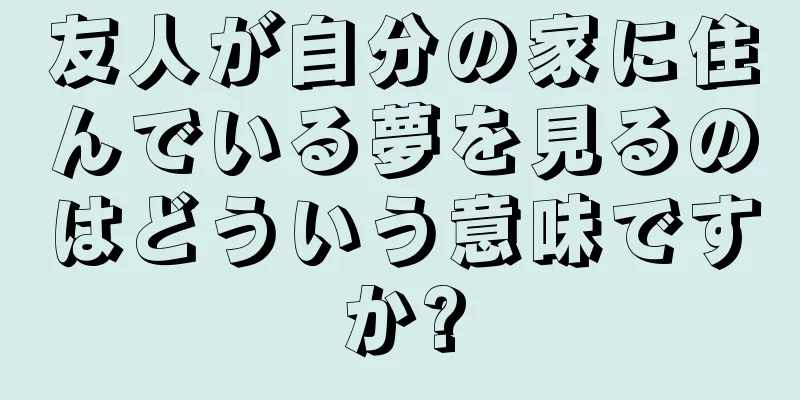 友人が自分の家に住んでいる夢を見るのはどういう意味ですか?