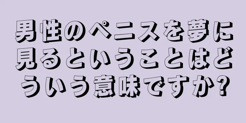 男性のペニスを夢に見るということはどういう意味ですか?