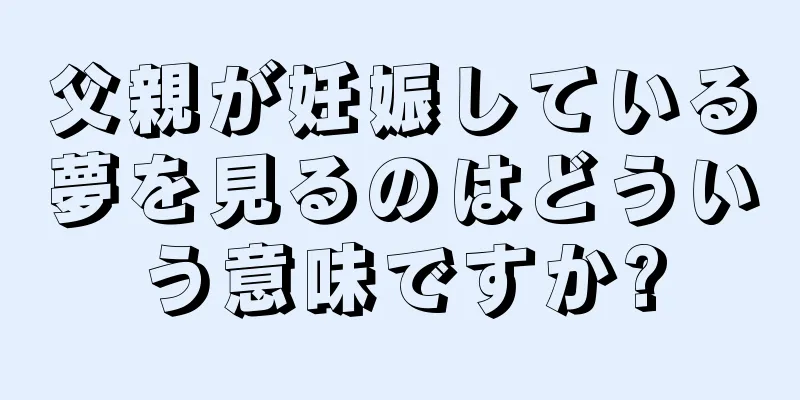 父親が妊娠している夢を見るのはどういう意味ですか?