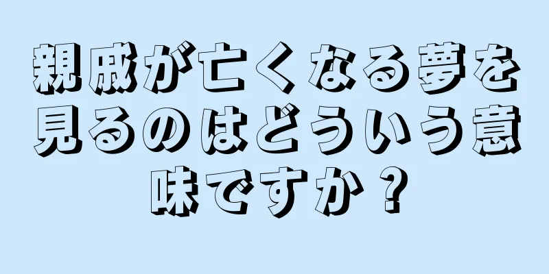 親戚が亡くなる夢を見るのはどういう意味ですか？