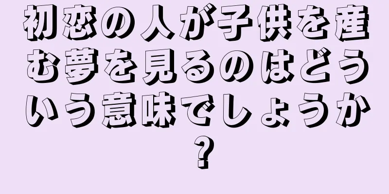 初恋の人が子供を産む夢を見るのはどういう意味でしょうか？