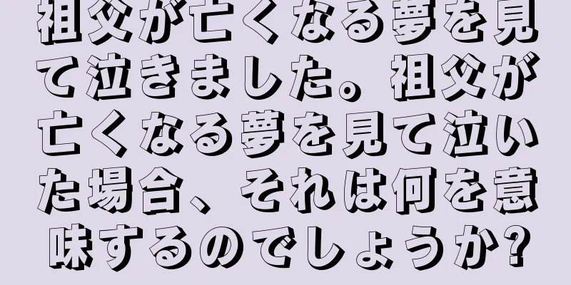 祖父が亡くなる夢を見て泣きました。祖父が亡くなる夢を見て泣いた場合、それは何を意味するのでしょうか?
