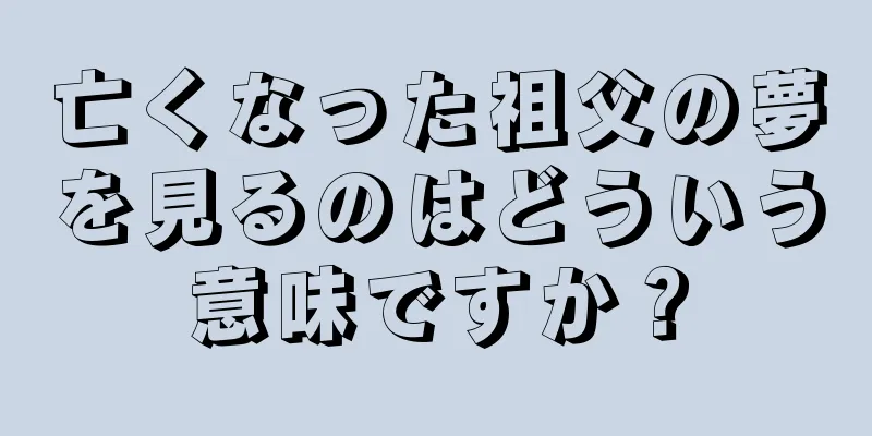 亡くなった祖父の夢を見るのはどういう意味ですか？