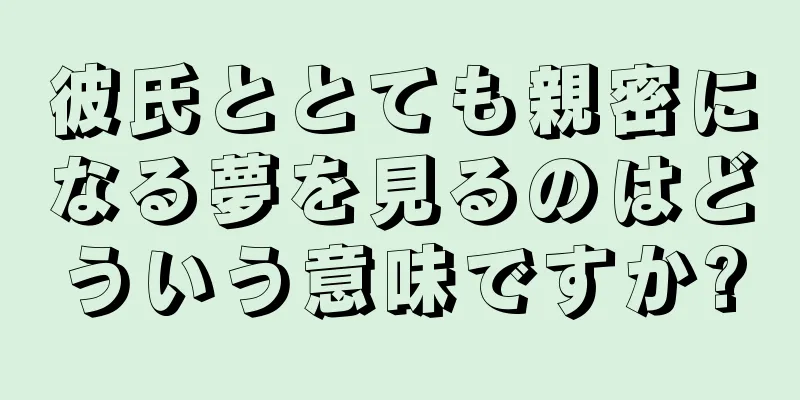 彼氏ととても親密になる夢を見るのはどういう意味ですか?