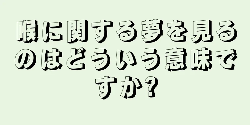 喉に関する夢を見るのはどういう意味ですか?