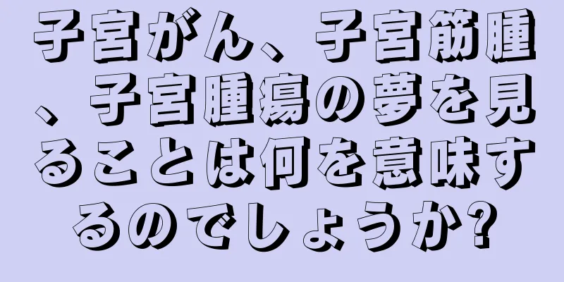 子宮がん、子宮筋腫、子宮腫瘍の夢を見ることは何を意味するのでしょうか?