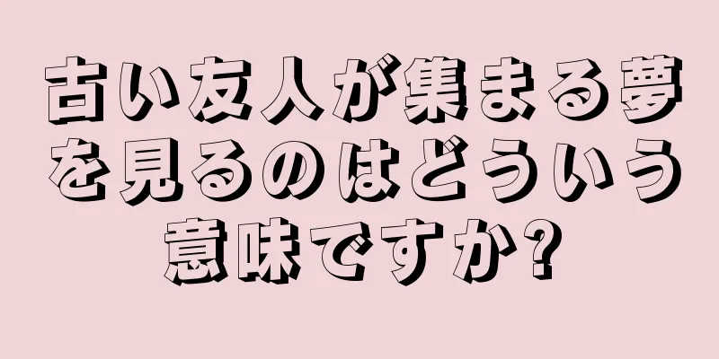 古い友人が集まる夢を見るのはどういう意味ですか?