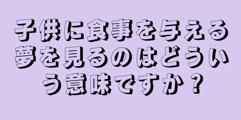 子供に食事を与える夢を見るのはどういう意味ですか？