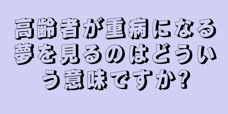 高齢者が重病になる夢を見るのはどういう意味ですか?