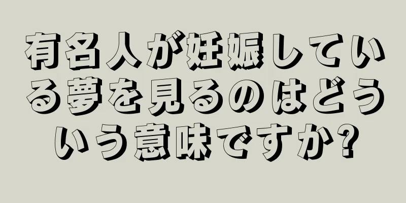 有名人が妊娠している夢を見るのはどういう意味ですか?