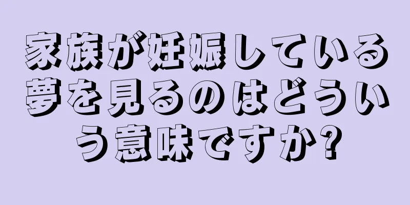 家族が妊娠している夢を見るのはどういう意味ですか?