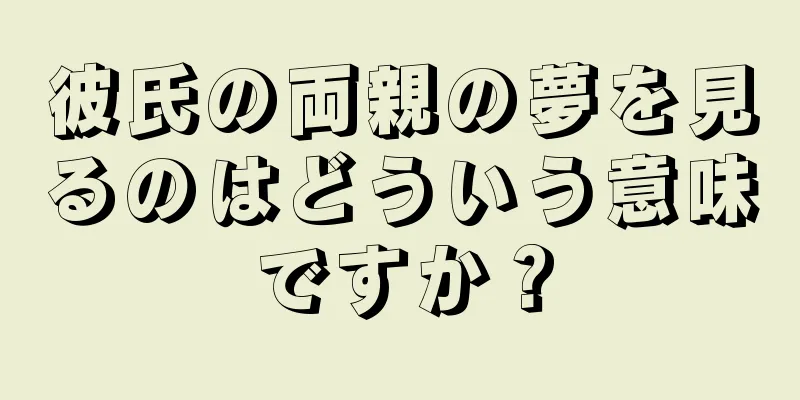 彼氏の両親の夢を見るのはどういう意味ですか？