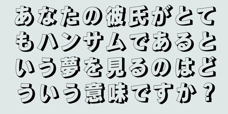 あなたの彼氏がとてもハンサムであるという夢を見るのはどういう意味ですか？