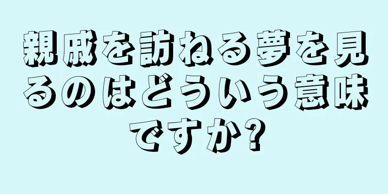 親戚を訪ねる夢を見るのはどういう意味ですか?