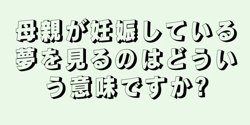 母親が妊娠している夢を見るのはどういう意味ですか?