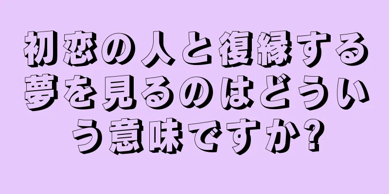 初恋の人と復縁する夢を見るのはどういう意味ですか?