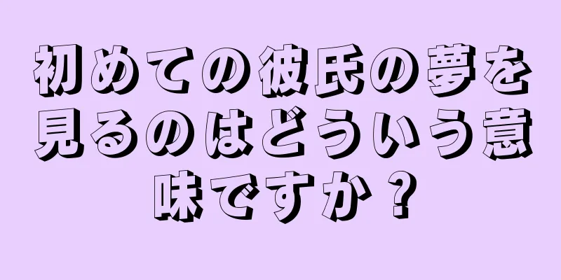 初めての彼氏の夢を見るのはどういう意味ですか？