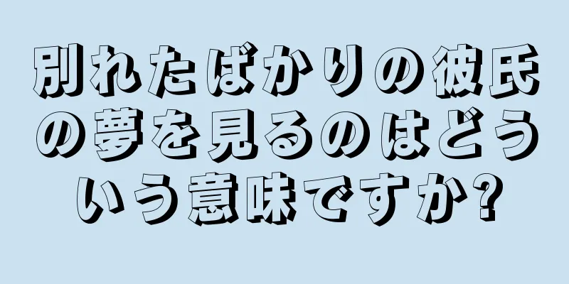 別れたばかりの彼氏の夢を見るのはどういう意味ですか?