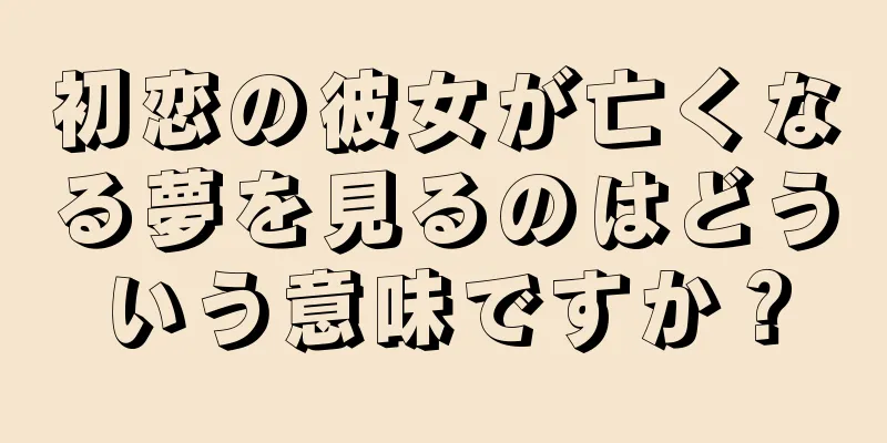 初恋の彼女が亡くなる夢を見るのはどういう意味ですか？