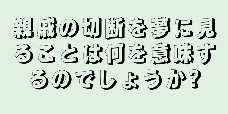 親戚の切断を夢に見ることは何を意味するのでしょうか?