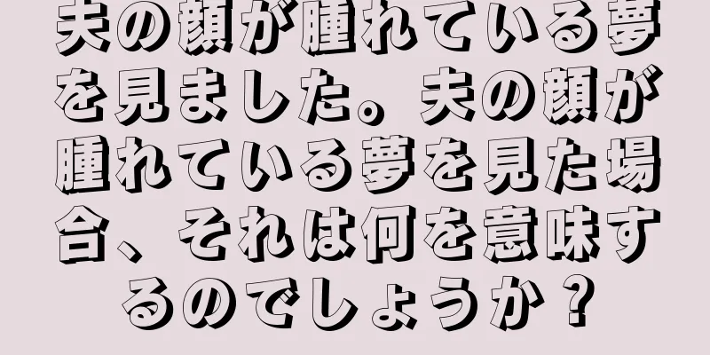 夫の顔が腫れている夢を見ました。夫の顔が腫れている夢を見た場合、それは何を意味するのでしょうか？