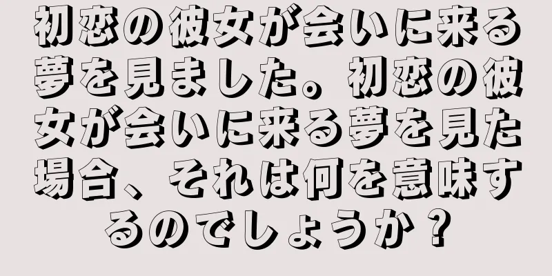 初恋の彼女が会いに来る夢を見ました。初恋の彼女が会いに来る夢を見た場合、それは何を意味するのでしょうか？