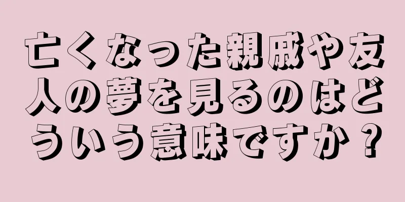 亡くなった親戚や友人の夢を見るのはどういう意味ですか？