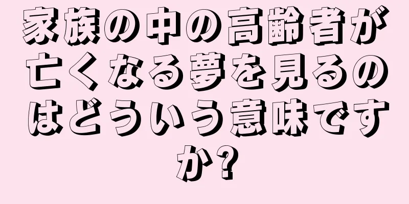 家族の中の高齢者が亡くなる夢を見るのはどういう意味ですか?