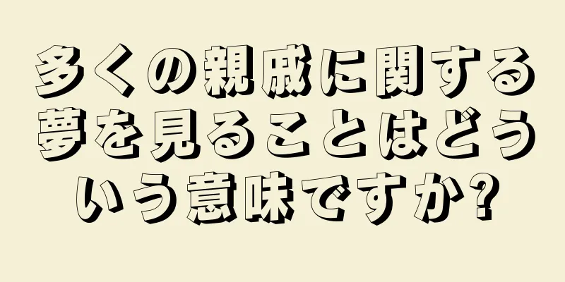 多くの親戚に関する夢を見ることはどういう意味ですか?