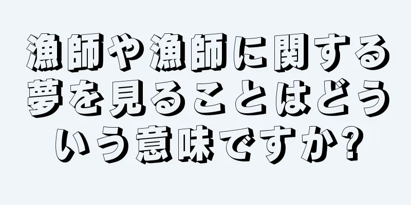 漁師や漁師に関する夢を見ることはどういう意味ですか?