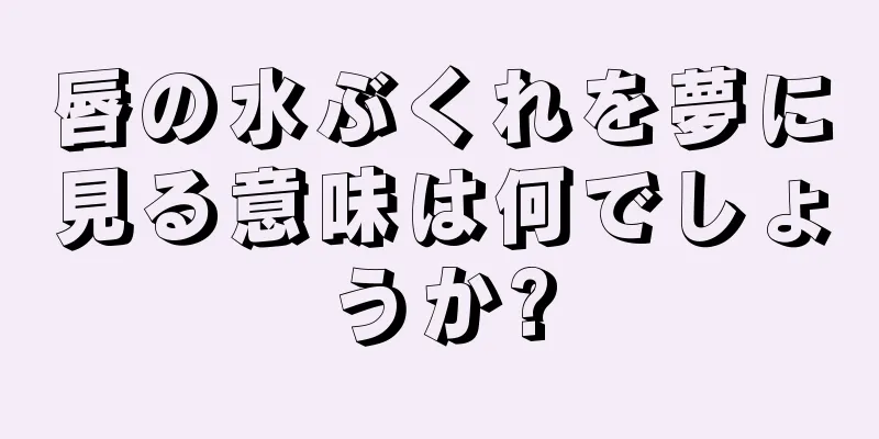 唇の水ぶくれを夢に見る意味は何でしょうか?