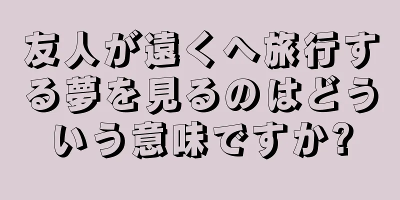 友人が遠くへ旅行する夢を見るのはどういう意味ですか?