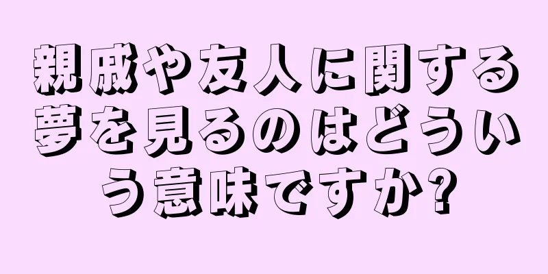 親戚や友人に関する夢を見るのはどういう意味ですか?