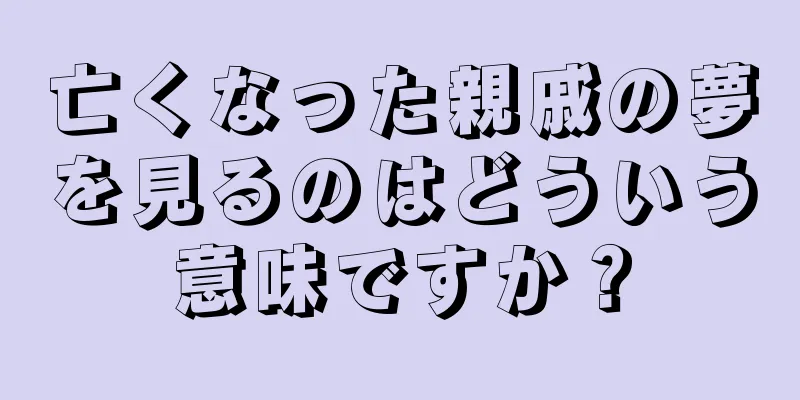 亡くなった親戚の夢を見るのはどういう意味ですか？