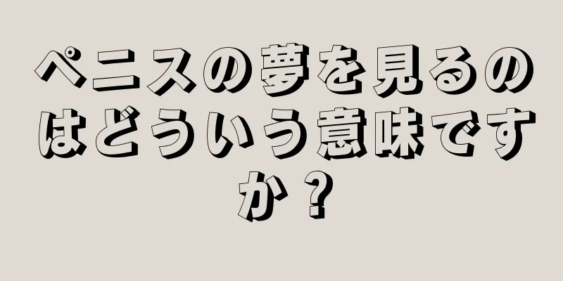 ペニスの夢を見るのはどういう意味ですか？